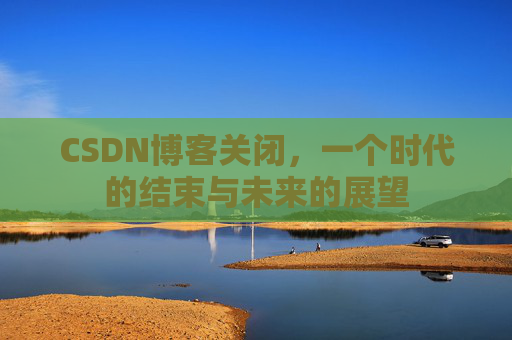CSDN博客关闭，一个时代的结束与未来的展望